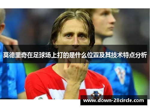 莫德里奇在足球场上打的是什么位置及其技术特点分析 莫德里奇在足球场上打的是什么位置及其技术特点分析