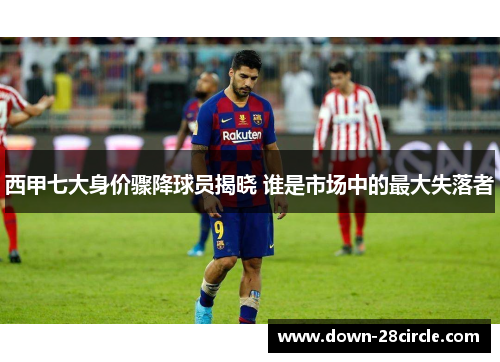 西甲七大身价骤降球员揭晓 谁是市场中的最大失落者