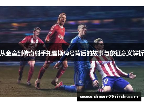 从金童到传奇射手托雷斯绰号背后的故事与象征意义解析