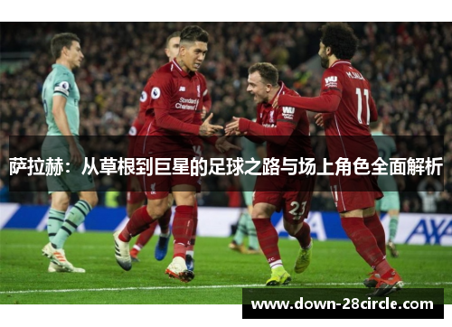 萨拉赫:从草根到巨星的足球之路与场上角色全面解析 萨拉赫:从草根到巨星的足球之路与场上角色全面解析