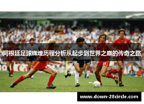 阿根廷足球辉煌历程分析从起步到世界之巅的传奇之路 阿根廷足球辉煌历程分析从起步到世界之巅的传奇之路
