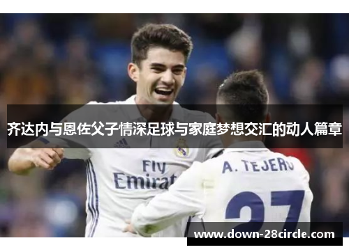 齐达内与恩佐父子情深足球与家庭梦想交汇的动人篇章 齐达内与恩佐父子情深足球与家庭梦想交汇的动人篇章