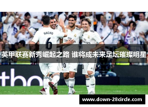 英甲联赛新秀崛起之路 谁将成未来足坛璀璨明星 英甲联赛新秀崛起之路 谁将成未来足坛璀璨明星