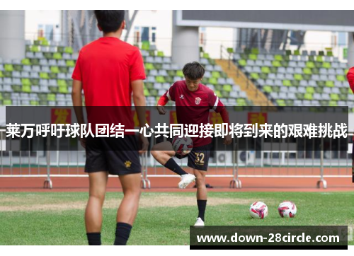 莱万呼吁球队团结一心共同迎接即将到来的艰难挑战 莱万呼吁球队团结一心共同迎接即将到来的艰难挑战