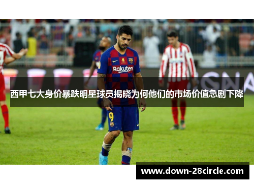 西甲七大身价暴跌明星球员揭晓为何他们的市场价值急剧下降 西甲七大身价暴跌明星球员揭晓为何他们的市场价值急剧下降