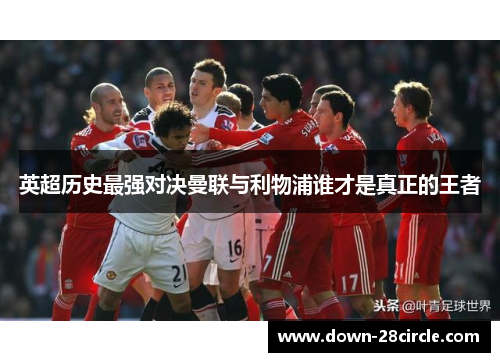 英超历史最强对决曼联与利物浦谁才是真正的王者 英超历史最强对决曼联与利物浦谁才是真正的王者