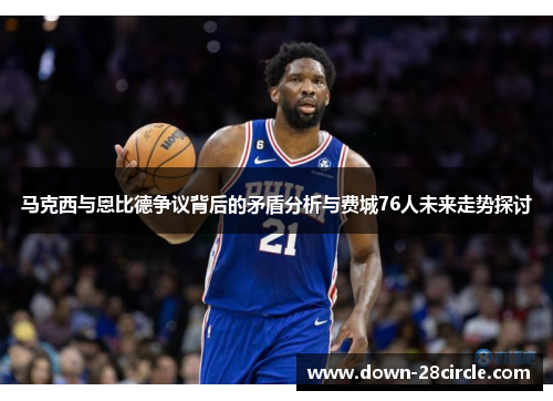 马克西与恩比德争议背后的矛盾分析与费城76人未来走势探讨 马克西与恩比德争议背后的矛盾分析与费城76人未来走势探讨