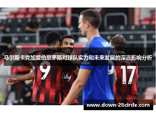 马尔斯卡克加盟伯恩茅斯对球队实力和未来发展的深远影响分析 马尔斯卡克加盟伯恩茅斯对球队实力和未来发展的深远影响分析