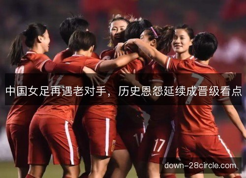 中国女足再遇老对手，历史恩怨延续成晋级看点